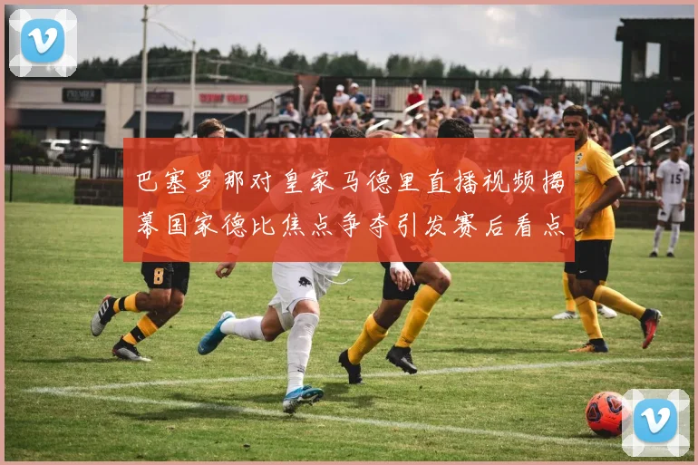 巴塞罗那对皇家马德里直播视频揭幕国家德比焦点争夺引发赛后看点